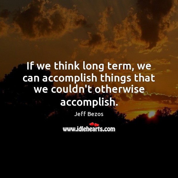 If we think long term, we can accomplish things that we couldn’t otherwise accomplish. Jeff Bezos Picture Quote