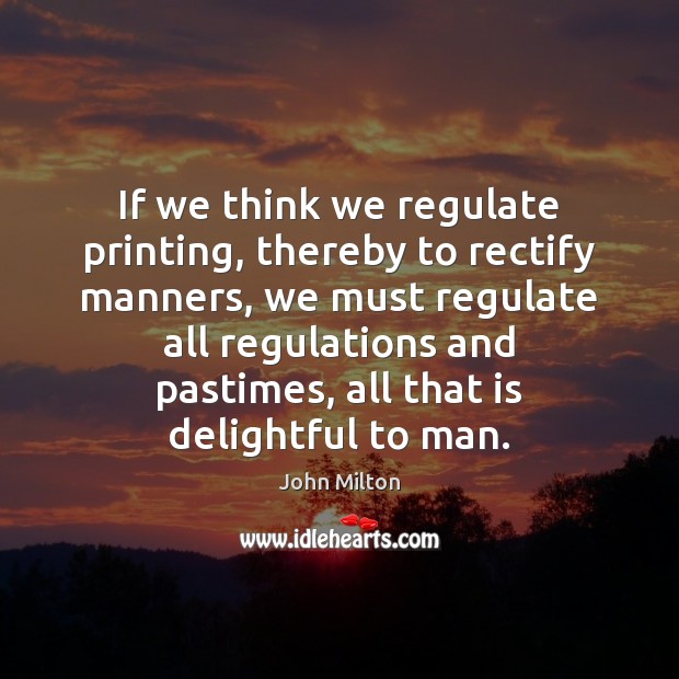 If we think we regulate printing, thereby to rectify manners, we must John Milton Picture Quote