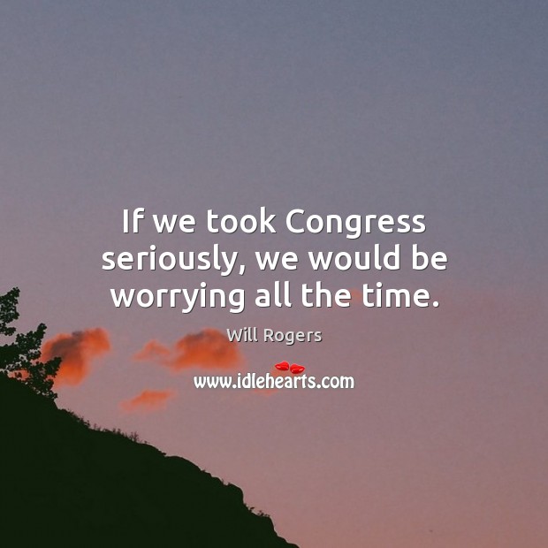 If we took Congress seriously, we would be worrying all the time. Will Rogers Picture Quote
