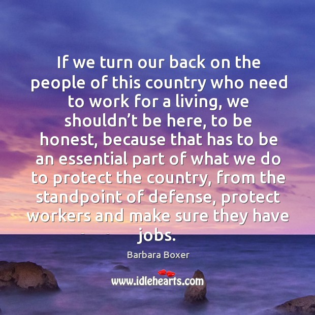 If we turn our back on the people of this country who need to work for a living, we shouldn’t be Barbara Boxer Picture Quote
