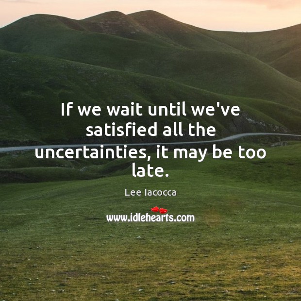 If we wait until we’ve satisfied all the uncertainties, it may be too late. Lee Iacocca Picture Quote