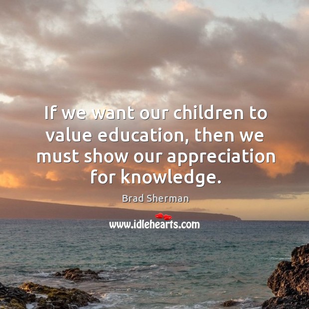 If we want our children to value education, then we must show our appreciation for knowledge. Brad Sherman Picture Quote