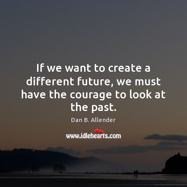 If we want to create a different future, we must have the courage to look at the past. Dan B. Allender Picture Quote