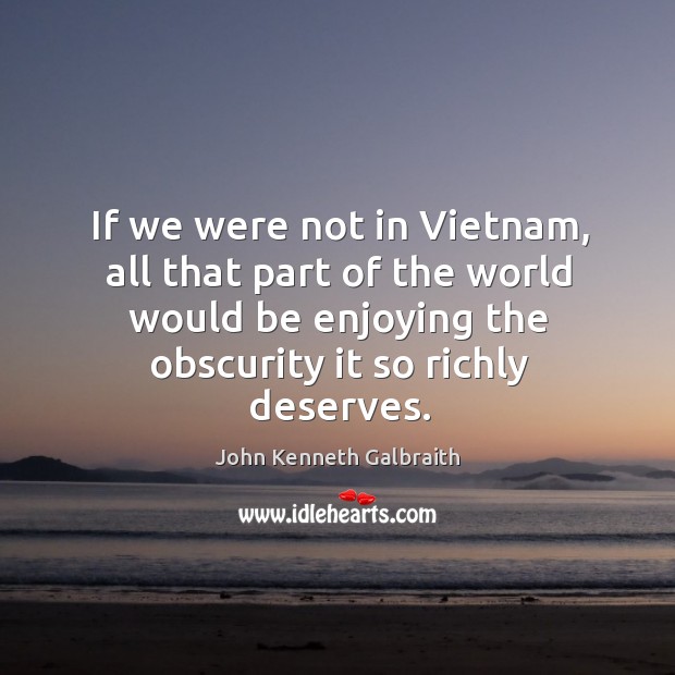 If we were not in vietnam, all that part of the world would be enjoying the obscurity it so richly deserves. John Kenneth Galbraith Picture Quote