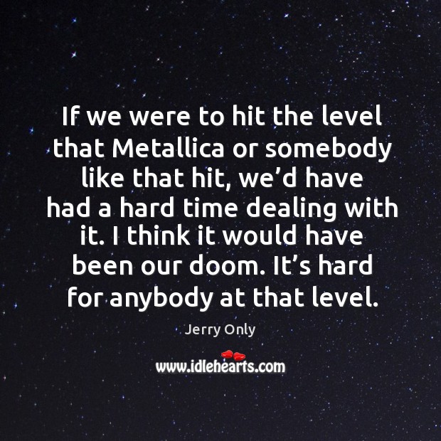 If we were to hit the level that metallica or somebody like that hit, we’d have had a hard time dealing with it. Image