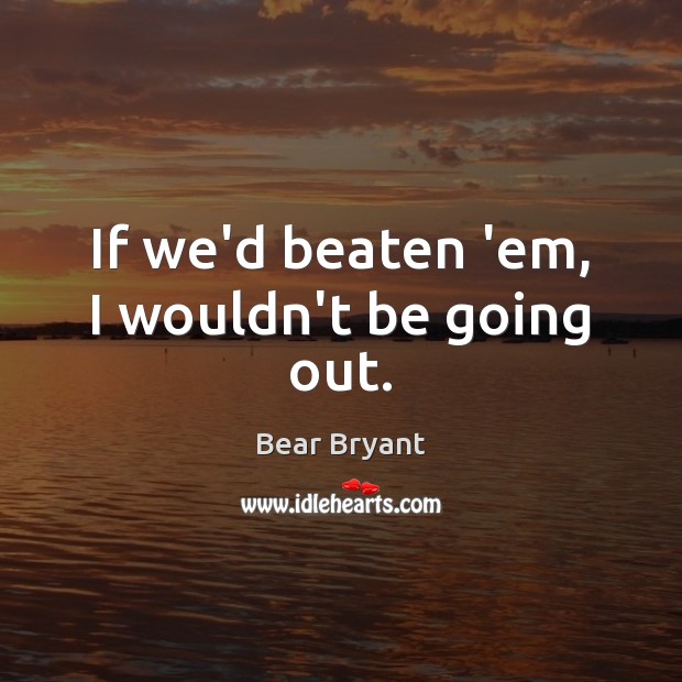 If we’d beaten ’em, I wouldn’t be going out. Bear Bryant Picture Quote