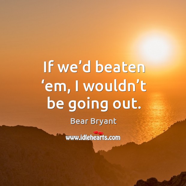 If we’d beaten ‘em, I wouldn’t be going out. Image