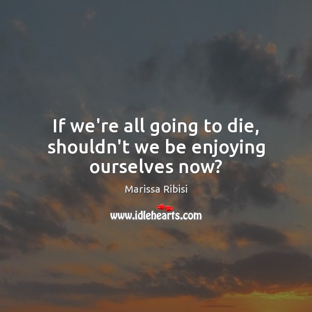 If we’re all going to die, shouldn’t we be enjoying ourselves now? Image