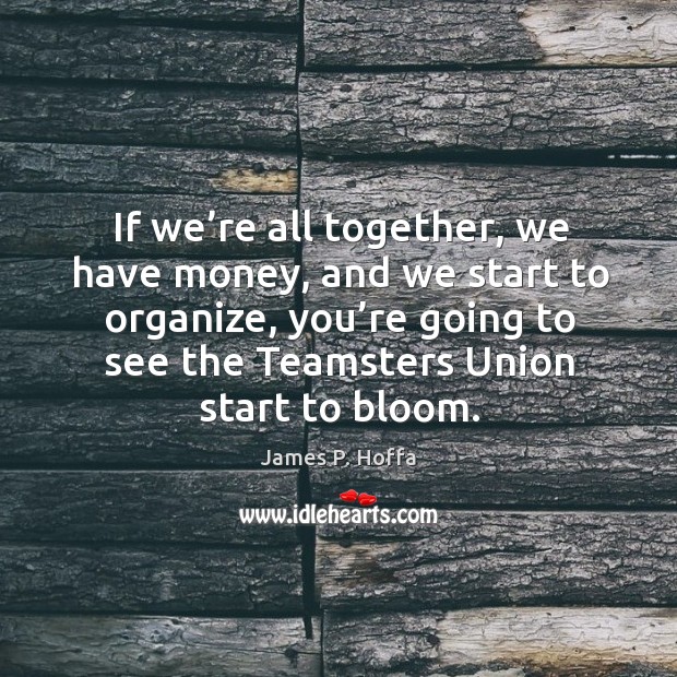 If we’re all together, we have money, and we start to organize, you’re going to see the teamsters union start to bloom. James P. Hoffa Picture Quote