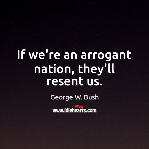 If we’re an arrogant nation, they’ll resent us. George W. Bush Picture Quote