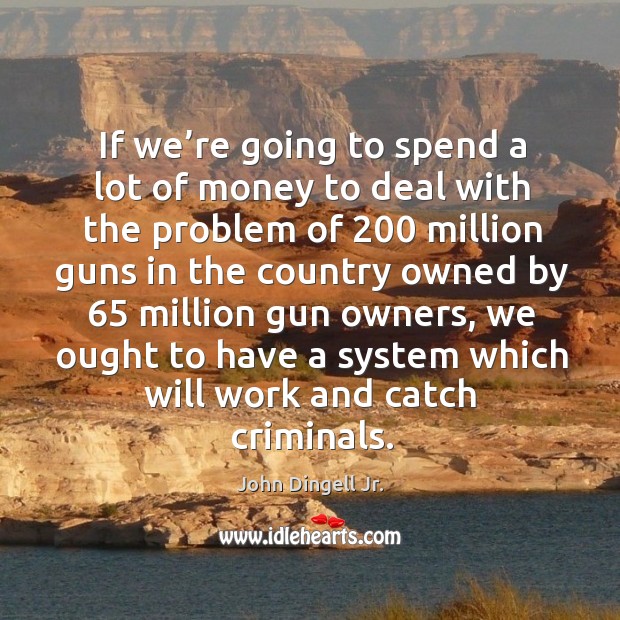 If we’re going to spend a lot of money to deal with the problem of 200 million guns in the John Dingell Jr. Picture Quote