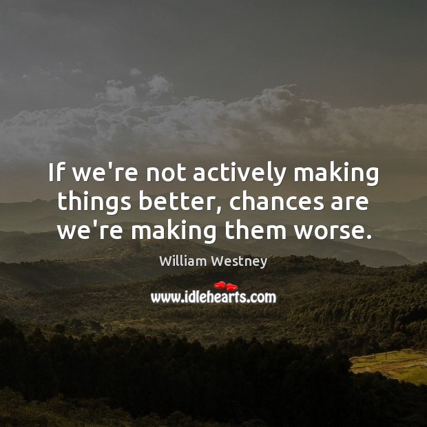 If we’re not actively making things better, chances are we’re making them worse. 