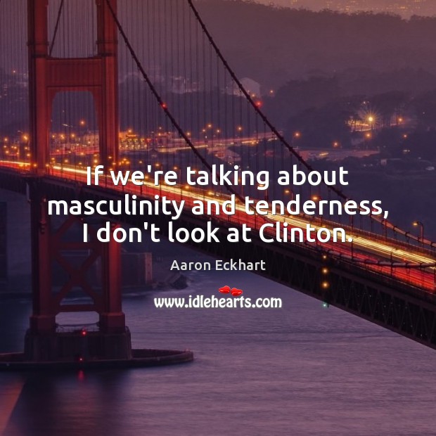 If we’re talking about masculinity and tenderness, I don’t look at Clinton. Aaron Eckhart Picture Quote