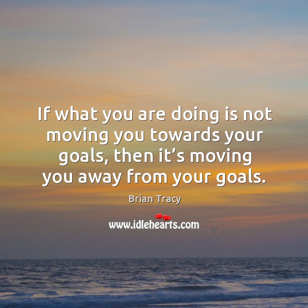 If what you are doing is not moving you towards your goals, then it’s moving you away from your goals. Image