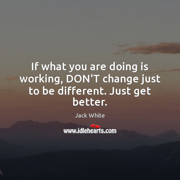 If what you are doing is working, DON’T change just to be different. Just get better. Jack White Picture Quote