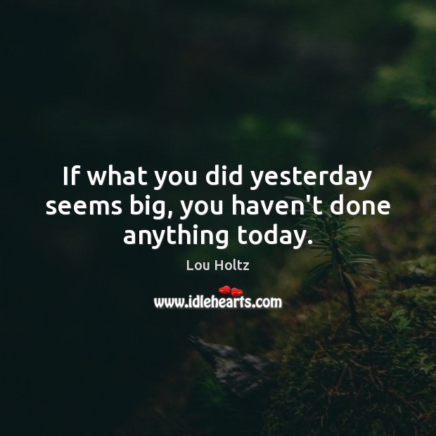 If what you did yesterday seems big, you haven’t done anything today. Lou Holtz Picture Quote