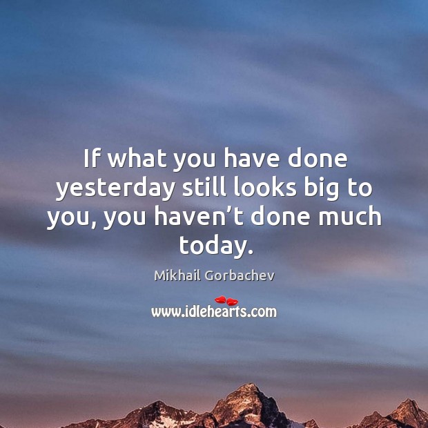 If what you have done yesterday still looks big to you, you haven’t done much today. Mikhail Gorbachev Picture Quote