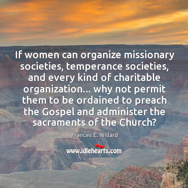 If women can organize missionary societies, temperance societies, and every kind of Frances E. Willard Picture Quote