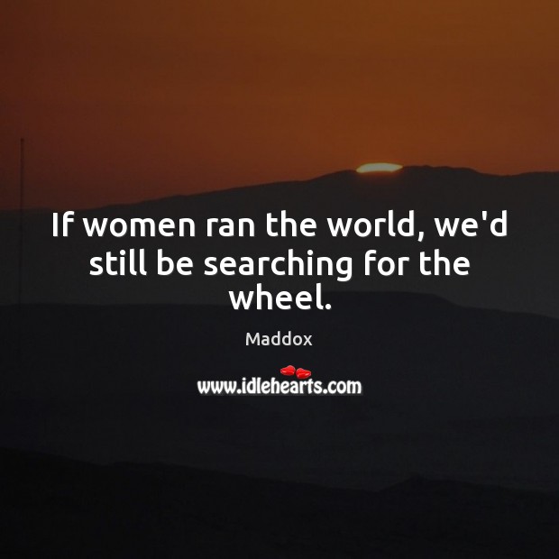 If women ran the world, we’d still be searching for the wheel. Image