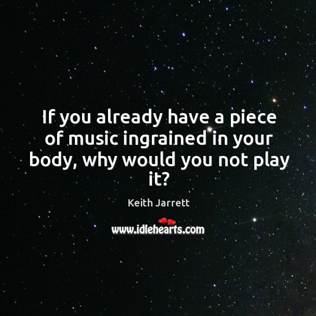 If you already have a piece of music ingrained in your body, why would you not play it? Keith Jarrett Picture Quote