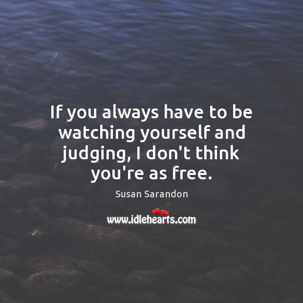 If you always have to be watching yourself and judging, I don’t think you’re as free. Susan Sarandon Picture Quote