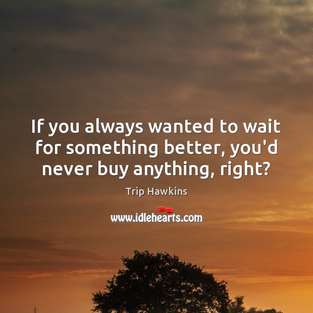 If you always wanted to wait for something better, you’d never buy anything, right? Trip Hawkins Picture Quote