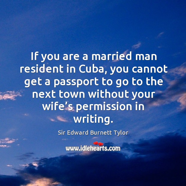 If you are a married man resident in cuba, you cannot get a passport to go to the next town Sir Edward Burnett Tylor Picture Quote