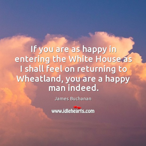 If you are as happy in entering the white house as I shall feel on returning to wheatland, you are a happy man indeed. James Buchanan Picture Quote