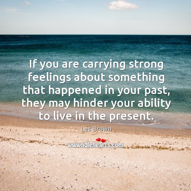If you are carrying strong feelings about something that happened in your past, they may hinder your ability to live in the present. Les Brown Picture Quote