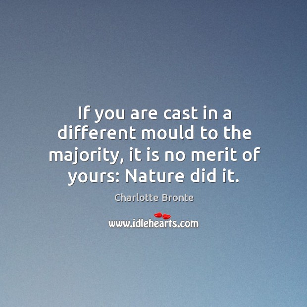 If you are cast in a different mould to the majority, it is no merit of yours: nature did it. Charlotte Bronte Picture Quote