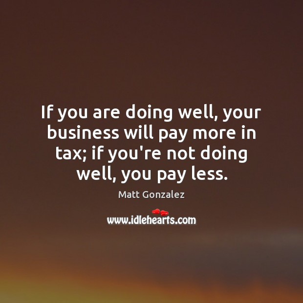 If you are doing well, your business will pay more in tax; Matt Gonzalez Picture Quote