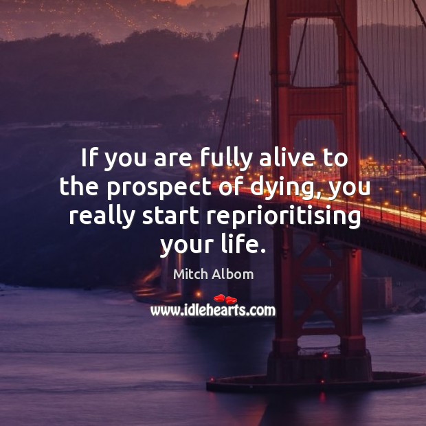 If you are fully alive to the prospect of dying, you really start reprioritising your life. Image