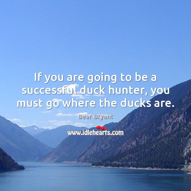 If you are going to be a successful duck hunter, you must go where the ducks are. Bear Bryant Picture Quote