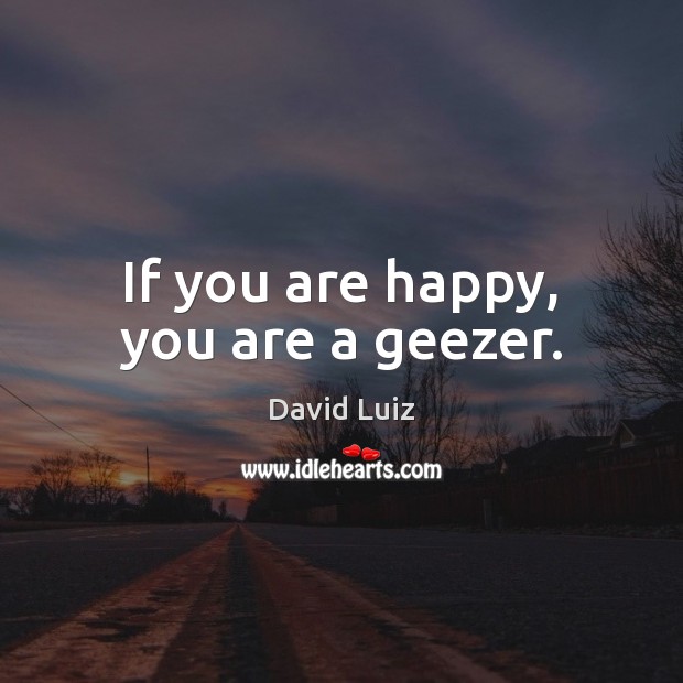 If you are happy, you are a geezer. David Luiz Picture Quote