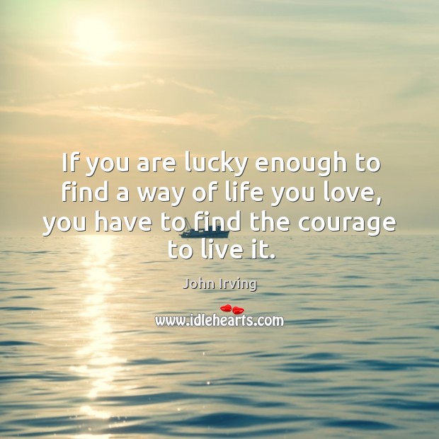 If you are lucky enough to find a way of life you love, you have to find the courage to live it. John Irving Picture Quote