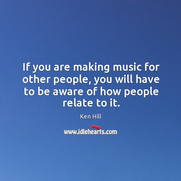 If you are making music for other people, you will have to be aware of how people relate to it. Ken Hill Picture Quote
