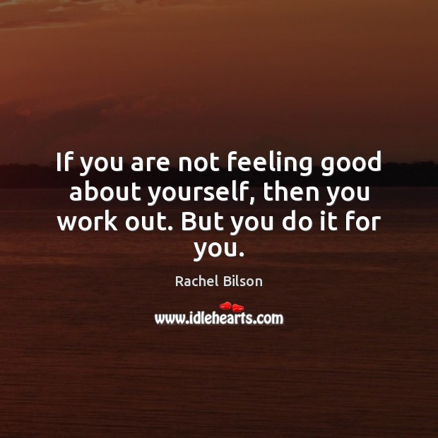 If you are not feeling good about yourself, then you work out. But you do it for you. Image