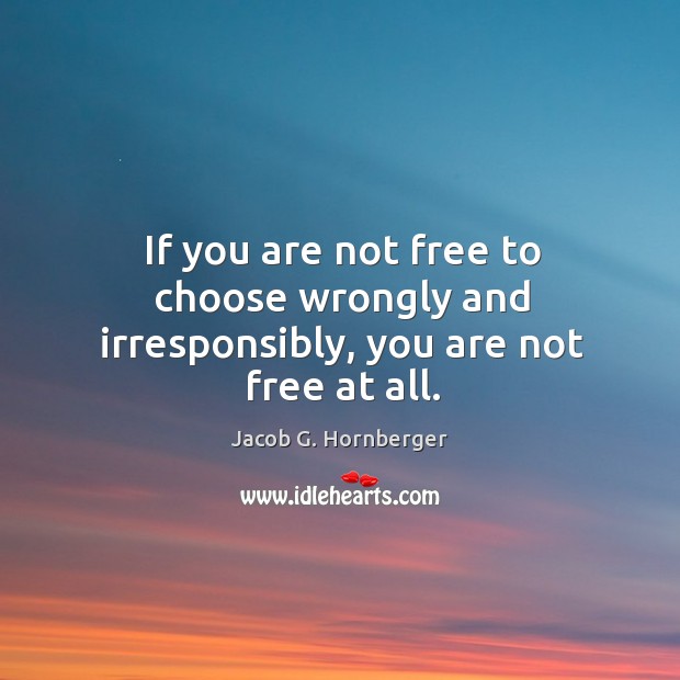 If you are not free to choose wrongly and irresponsibly, you are not free at all. Jacob G. Hornberger Picture Quote