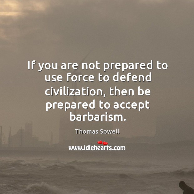 If you are not prepared to use force to defend civilization, then be prepared to accept barbarism. Thomas Sowell Picture Quote