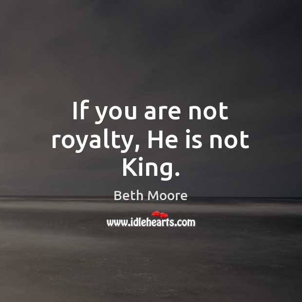 If you are not royalty, He is not King. Beth Moore Picture Quote