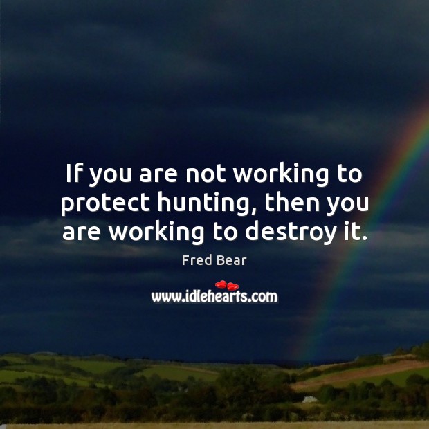 If you are not working to protect hunting, then you are working to destroy it. Fred Bear Picture Quote