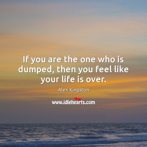 If you are the one who is dumped, then you feel like your life is over. Alex Kingston Picture Quote