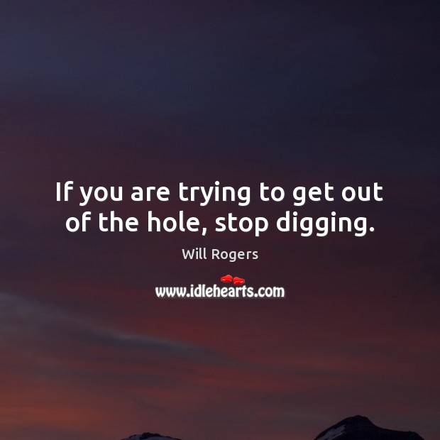 If you are trying to get out of the hole, stop digging. Image
