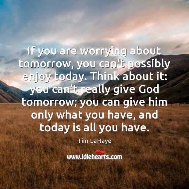 If you are worrying about tomorrow, you can’t possibly enjoy today. Think 