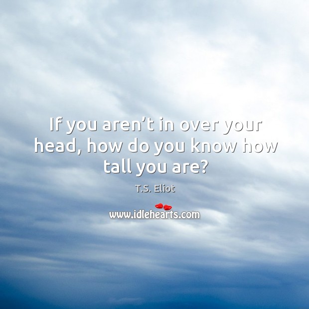 If you aren’t in over your head, how do you know how tall you are? T.S. Eliot Picture Quote