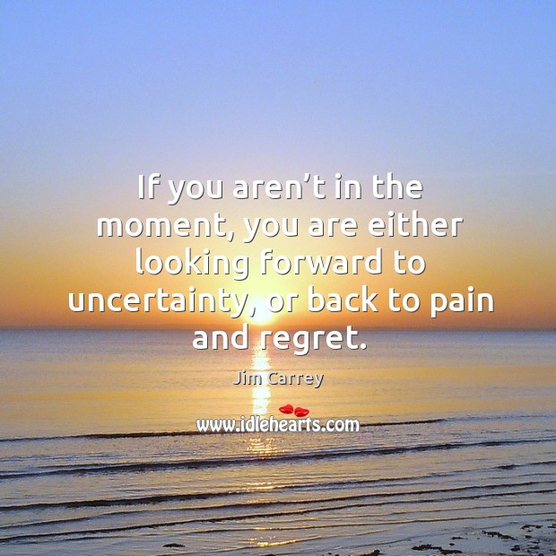 If you aren’t in the moment, you are either looking forward to uncertainty, or back to pain and regret. Image