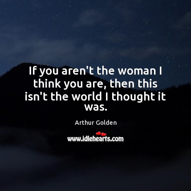 If you aren’t the woman I think you are, then this isn’t the world I thought it was. Arthur Golden Picture Quote