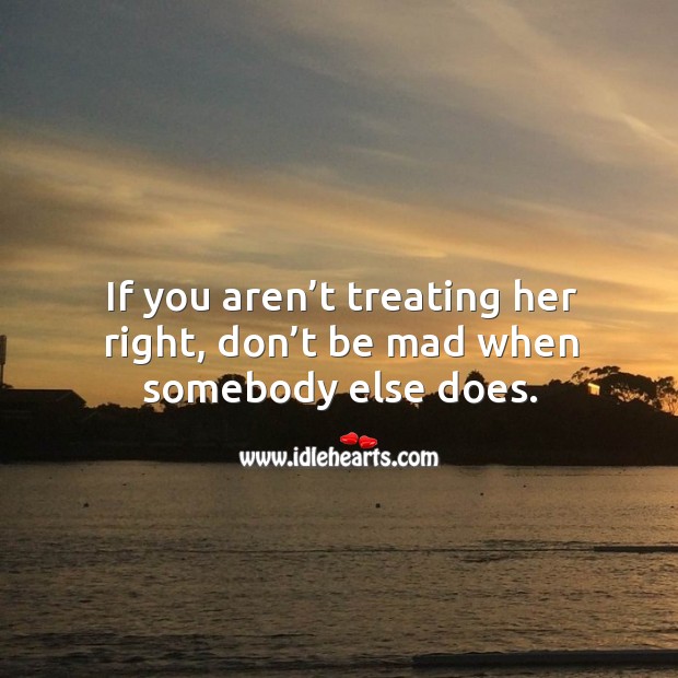If you aren’t treating her right, don’t be mad when somebody else does. Image