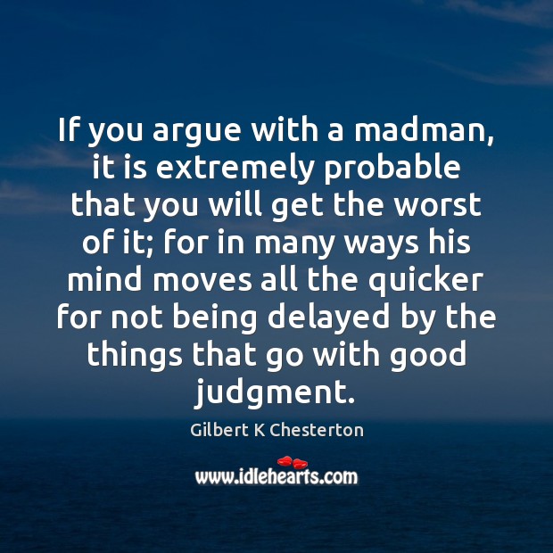 If you argue with a madman, it is extremely probable that you Gilbert K Chesterton Picture Quote