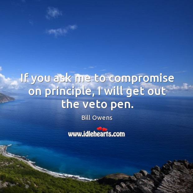If you ask me to compromise on principle, I will get out the veto pen. Bill Owens Picture Quote